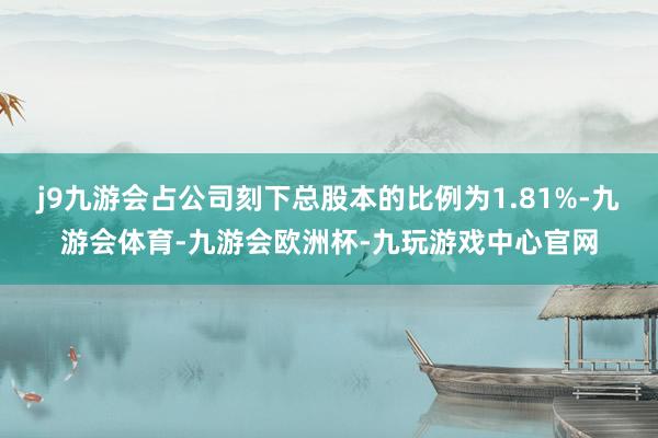 j9九游会占公司刻下总股本的比例为1.81%-九游会体育-九游会欧洲杯-九玩游戏中心官网